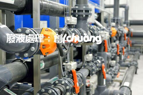 廢液處理：創(chuàng)新工藝解決環(huán)境難題！